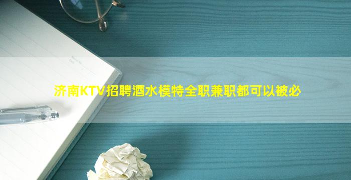 济南KTV招聘酒水模特全职兼职都可以被必